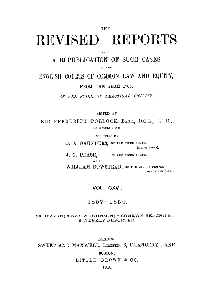 handle is hein.selden/revrep0116 and id is 1 raw text is: REVISED

THE
REPORTS

BEINIU
A REPUBLICATION OF SUCH CASES
IN 'I'HK
ENGLIS11 COUMTS OF COMMON LAW AND EQUITY,
FROM THE YEAR 1785,
AS ARE STILL OF PRACTICAL UTILITY.
EDITED BY
SIR FREDERICK POLLOCK, BART., D.C.L., LL.D.,
OF LINCOLN'S INN.
ASSISTED BY
0. A. SAUNDERS, OF THE INNER TEMPLE
(EQUITY CASES),

J. G. PEASE,

OF THE INNER TEMPLE,

WILLIAM       BOWSTEAD, OF THE MIDDLE TEMPLE
(COMMON LAW CASES).

VOL. CXVI.

1857-1859.
24 BEAVAN; 4 KAY & JOHNSON; 9 COMMON BENCHN.S.;
8 WEEKLY REPORTER.
LONDON:
SWEET AND MAXWELL, LIMITED, 3, CHANCERY LANE,
BOSTON:
LITTLE, BROWN & CO.
1910.


