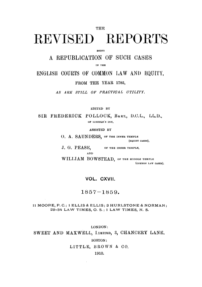 handle is hein.selden/revrep0117 and id is 1 raw text is: THE

REVISED

REPORTS

BIIINO
A REPUBLICATION OF SUCH CASES
IN 'I li
ENGLISII COUiRTS OF COMMON LAW ANDI EQUITY,
FROM THE YEAR 1785,
AS ARE STILL OF PRACTICAL UTILITY.
EDITED BY
SIR FREDERICK POLLOCK, BAwr., D.C.L., LL.D.,
OF LINCOLN 8 INN,

ASSISTED BY
0. A. SAUNDERS, OF THE INNER TEMPLE
(EQUITY CASES),

J. G. PEASE,
AND

OF THE INNER TEMPLE,

WILLIAM BOWSTEAD, OF THE MIDDLE TEMPLE
(COMMON LAW CASES).
VOL. CXVII.
1857-1859.
11 MOORE, P.C.; 1 ELLIS & ELLIS; 3 HURLSTONE & NORMAN;
29-34 LAW TIMES, 0. S.; 1 LAW TIMES, N. S.
LONDON:
SWEET AND MAXWELL, III'ED, 3, CHANCERY LANE.
BOSTON:
LITTLE, BROWN & CO.
1910.


