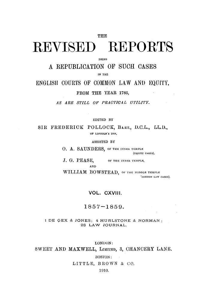 handle is hein.selden/revrep0118 and id is 1 raw text is: THE

REVISED

REPORTS

BEING
A REPUBLICATION OF SUCH CASES
IN THE
ENGLISII COURTS OF COMMON LAW ANi) EQUiTY,
FROM THE YEAR 1785,
AS ARE STILL OF PRACTICAL UTILITY.
EDITED BY
SIR FREDERICK POLLOCK, BART., D.C.L., LL.D.,
OF LINCOLN S INN,
ASSISTED BY
0. A. SAUNDERS, OF THE INNER TEMPLE
(EQUITY CASES),

J. G. PEASE,
AND

OF THE INNER TEMPLE,

WILLIAM BOWSTEAD, oFr-.lE 'MIDDLE TEM PLE
(CoMMON LAW CASES).
VOL. CXVIII.
1857-1859.
1 DE QEX & JONES; 4 HURLSTONE & NORMAN:
28 LAW JOURNAL.
LONDON:
SWEET AND MAXWELL, LIHITED, 3, CHANCERY LANE.
BOSTON:
LITTLE, BROWN & CO.
1910.


