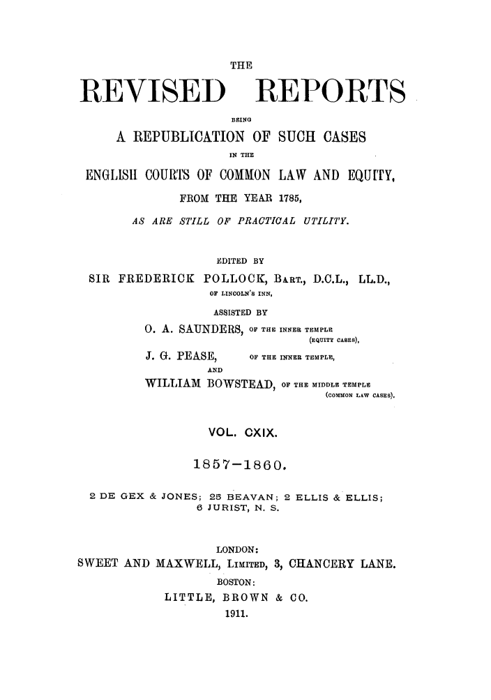 handle is hein.selden/revrep0119 and id is 1 raw text is: THE

REVISED

REPORTS

BEING
A REPUBLICATION OF SUCH CASES
IN THE
ENGLISH COUVrS OF COMMON LAW AND EQUITY,
FROM THE YEAR 1785,
AS ARE STILL OF PRACTIfCAL UTILITY.
EDITED BY
SIR FREDERICK POLLOCK, BART., D.C.L., LL.D.,
OF LINCOLN'S INN,

ASSISTED BY
0. A. SAUNDERS, OF THE INNER TEMPLE
(EQUITY CASES),

J. G. PEASE,
AND

WILLIAM BOWSTEAD, OF

VOL. CXIX.
1857-1860.

2 DE GEX & JONES; 25 BEAVAN; 2
6 JURIST, N. S.

ELLIS & ELLIS;

LONDON:
SWEET AND MAXWELL, LIMITED, 3, CHANCERY LANE.
BOSTON:
LITTLE, BROWN & CO.
1911.

OF THE INNER TEMPLE,

THE MIDDLE TEMPLE
(COMMON LAW CASES).


