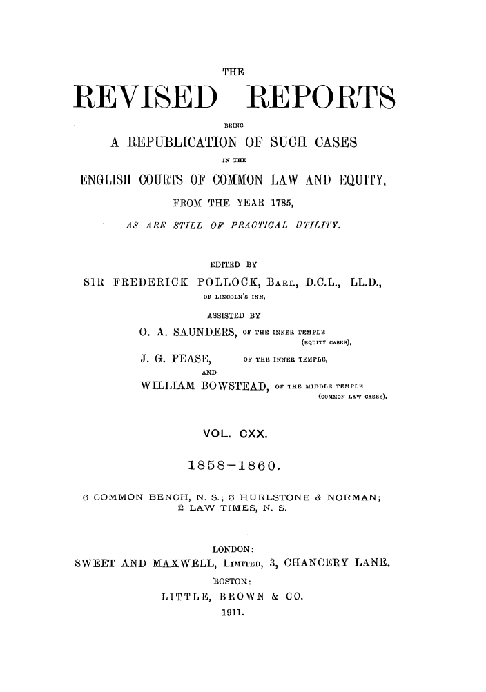 handle is hein.selden/revrep0120 and id is 1 raw text is: THE

REVISED

REPORTS

BEING
A REPUBLICATION OF SUCH CASES
IN THE
ENGLI811 COURTS OF COMMON LAW AN) EQUI'Y,
FROI THE YE&R 1785,
AS ARE STILL OF PRACTCAL UTILITY.
EDITED BY
SIR FREDERICK POLLOCK, BA.RT., D.C.L., LL.D.,
OF LINCOLN'S INN,

ASSISTED BY
0. A. SAUNDERS, OF THE INNER TEMPLE
(EQUITY CASES),

J. G. PEASE,
AMD

OF THE INNER TEMPLE,

WILLIAM BOWSTEAD, OF THE MIDDLE TEMPLE
(coMMoN LAW CASES).
VOL. CXX.
1858-1860.
6 COMMON BENCH, N. S.; 5 HURLSTONE & NORMAN;
2 LAW TIMES, N. S.
LONDON:
SWEET AND MAXWELL, LIMITED, 3, CIIANCERY LANE.
'BOSTON:
LITTLE, BROWN & CO.
1911.


