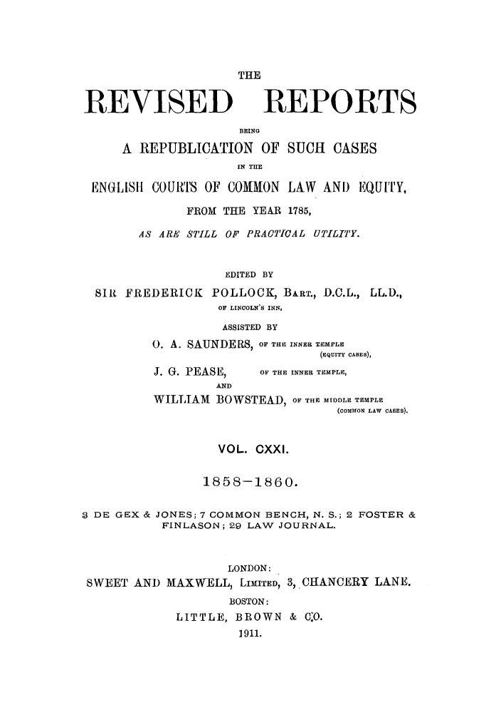 handle is hein.selden/revrep0121 and id is 1 raw text is: REVISED

THE
REPORTS

BEING
A REPUBLICATION OF SUCH CASES
IN THE
ENGLIS1 COUIfVFS OF COMMON LAW AND EQUITY,
FROM THE YEAR 1785,
AS ARE STILL OF PRACTICAL UTILITY.
EDITED BY
SIR FREDERICK POLLOCK, BART., D.C.L., LL.D.,
OF LINCOLN'S INN,
ASSISTED BY
0. A. SAUNDERS, OF THE INNER TEMPLE
(EQUITY CASES),

J. G. PEASE,

OF THE INNER TEMPLE,

AND
WILLIAM       BOWSTEAD, OF THE MIDDLE TEMPLE
(COMMON LAW CASES).

VOL. CXXI.
1858-1860.
3 DE GEX & JONES; 7 COMMON BENCH, N. S.; 2 FOSTER &
FINLASON; 29 LAW JOURNAL.
LONDON:
SWEET AND MAXWELL, LIMITED, 3, CHANCERY LANE.
BOSTON:
LITTLE, BROWN & O.
1911.


