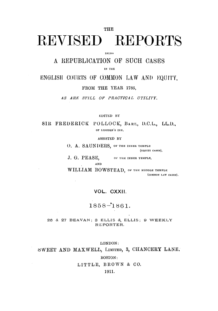 handle is hein.selden/revrep0122 and id is 1 raw text is: THE

REVISED

REPORTS

A 1REPUBLICATION OF SUCH CASES
.N THE
E, NGLISlH CORiiTrS OF COMMON LAW ANI) IQUI''Y,
FROM THE YEAR 1785,
AS ARE S'ILL OF PRACTICAL UTILITY.
EDITED BY
SIR FREDERICK POLLOCK, BART., D.C.L., LL.D.,
OF LINCOLN'S INN,
ASSISTED BY

0. A. SAUNI)ERS, OF TIE INNER TEMPLI
(EQUITY CASES),

J. G. PEASE,
AND

OrF' lTE INNER TEMPLE,

WILLIAM BOWSTEAD, OF TiE MIDeDLE TEMPLE
(coTTMmoN LAW CASES).
VOL. CXXII.
1858 -18 61.
26 & 27 BEAVAN; 3 ELLIS & ELLIS; 9 WEEKLY
REPORTER.
LONDON:
SWEET AND MAXWELL, LIMITED, 3, CHANCERY LANE.
BOSTON:
LITTLE, BROWN & CO.
1911.


