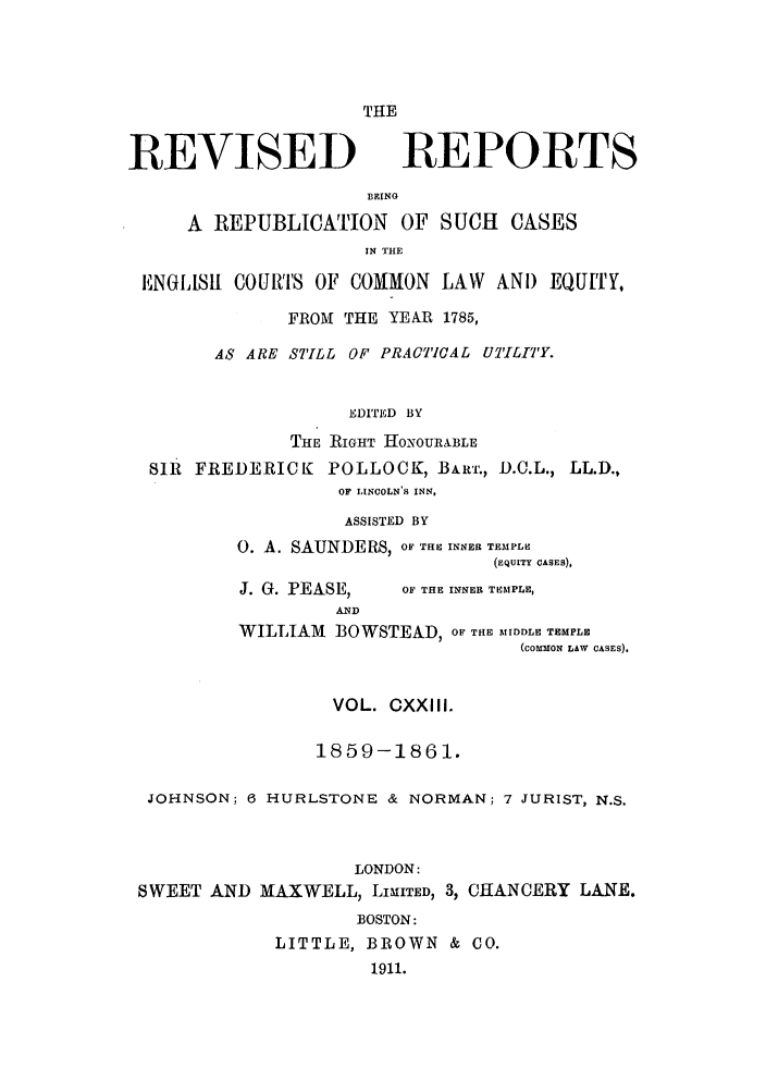 handle is hein.selden/revrep0123 and id is 1 raw text is: THE

REVISED

REPORTS

BEING
A REPUBLICATION OF SUCH CASES
IN THE
ENGILISIl COUtS OF COMMON LAW AND EQUITY,
FROM THE YEAR 1785,
AS ARE STILL OF PRACTICAL UIThITY.
EDITED BY
THE RIGHT HONOURIBLE
SIR FREDERICK POLLOCK, BARr., D.C.L., LL.D.,
OF LINCOLN'S INN,

ASSISTED BY
0. A. SAUNDERS, OF THE INNER TEMPLE
(EQUITY CASES),

J. G. PEASE,
AND

OF THE INNER TEMPLE,

WILLIAM BOWSTEAD, OF TRE MIDDLE TEMPLE
(COMMON LAW CASES).
VOL. CXXIII.
1859-1861.
JOHNSON; 6 HURLSTONE & NORMAN; 7 JURIST, N.S.
LONDON:
SWEET AND MAXWELL, LIMITED, 3, CHANCERY LANE.
BOSTON:
LITTLE, BROWN & CO.
1911.


