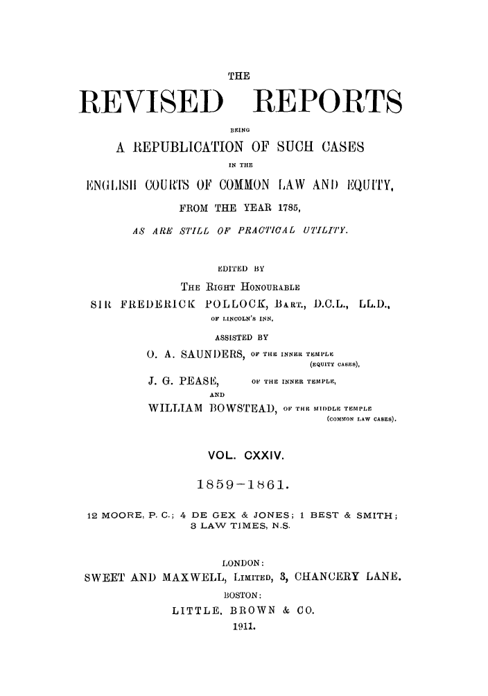 handle is hein.selden/revrep0124 and id is 1 raw text is: THE

REVISED

REPORTS

BEING
A REPUBLICATION        OF SUCH     CASES
IN THE
EN1iUIIll COUrI'S OF COMMON LAW ANI) EQJUTY,
FROM THE YEAR 1785,
AS ARE STILL OF PRACTICAL UTILITY.
EDITED BY
THE RIGHT HONOURABLE
Slit FREDERICK POLLOCK, -BART., D.C.L., LL.D.,
OF LINCOLN'S INN,
ASSISTED BY
0. A. SAUNI)ERS, OF TIE INNER TEMPLE
(EQUITY CASES),

J. G. PEAS 1i,,
AND

OF THE INNER TEMPLE,

WILLIAM 130 WSTEAD, or THE MIDDLE TEMPLE
(COMMrON LAW CASES).
VOL. CXXIV.
1859-1861.
12 MOORE, P. C.; 4 DE GEX & JONES; 1 BEST & SMITH;
3 LAW TIMES, 1N.S.
LONDON:
SWEET AND MAXWELL, LIMITED, 3, CHANCERY LANE.
BOSTON:
LITTLE. BROWN & CO.
1911.


