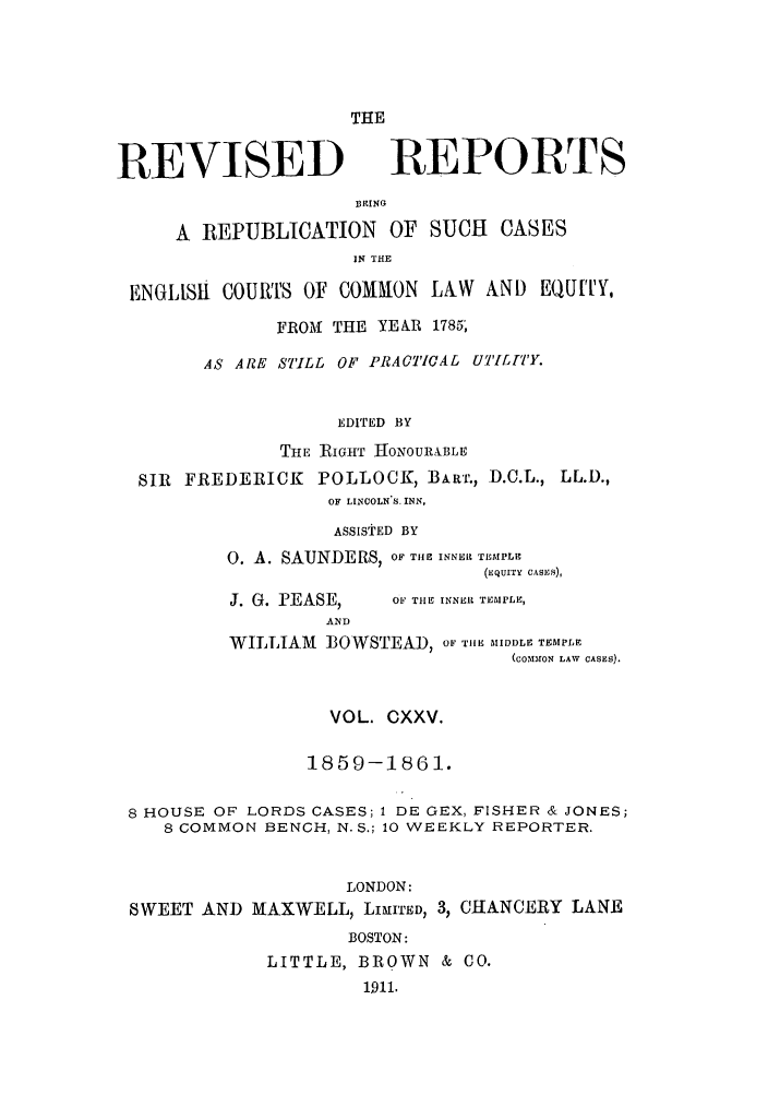 handle is hein.selden/revrep0125 and id is 1 raw text is: REVISED

THE
REPORTS

EING
A REPUBLICATION OF SUCH            CASES
IN THE
ENGLIS    COURTS OF COMMON LAW AND EQUITY,
FROM THE YEAR 1785;
AS ARE ST'ILL OF PRACTICAL UTILI'TY.
EDITED BY
THE RIGHT HONOURIBLE
SIR FREDERICK POLLOCK, BARr., D.O.L., LL.D.,
OF LINCOLN'S. INN,
ASSISTED BY
0. A. SAUNDERS, OF THE INNFR TEMPLE
(EQUITY CASES),

J. G. PEASE,
AND

OF TIE INNER TEMPLE,

WILLIAM ]OWSTEAD, OF T11E MIDDLE TEMPLE
(corON LAW  CASES).
VOL. CXXV.
1859-1861.
8 HOUSE OF LORDS CASES; 1 DE GEX, FISHER & JONES;
8 COMMON BENCH, N. S.; 10 WEEKLY REPORTER.
LONDON:
SWEET AND MAXWELL, LIMITED, 3, CHANCERY LANE
BOSTON:
LITTLE, BROWN & CO.
1911.


