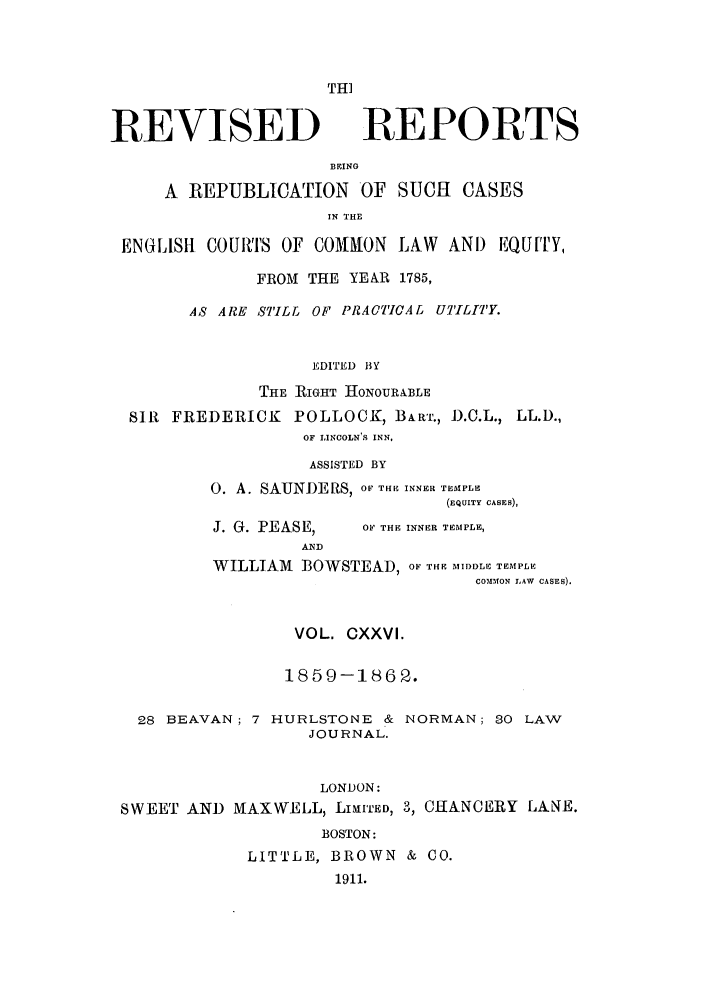 handle is hein.selden/revrep0126 and id is 1 raw text is: THI

REVISED

REPORTS

BEINO
A REPUBLICATION OF SUCH            CASES
IN THE
ENGLISH COURTS OF COMON LAW AND EQUF[TY,
FROM THE YEAR 1785,
AS ARE STILL OF PRACTICAL UTILITY.
EDITED BY
THE RIGHT HONOUR&BLE
SIR FREDERICK POLLOCK, BART., D.C.L., LL.D.,
OF LINCOLN'S INN,
ASSISTED BY
0. A. SAUNDERS, O THE INNER TEMPLE
(EQUITY CASES),

J. G. PEASE,

OF THE INNER TEMPLE,

WILLIAM BOWSTEAD, OF THE MIDDLE TEMPLE
COM4fON LAW CASES).
VOL. OXXVI.
1859-1862.
28 BEAVAN; 7 HURLSTONE & NORMAN; 30 LAW
JOURNAL.
LONDON:
SWEET AND MAXWELL) LIMITED, 3, CHANCERY LANE.
BOSTON:
LITTLE, BROWN & CO.
1911.


