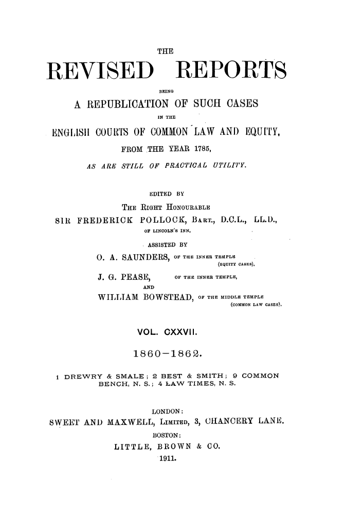 handle is hein.selden/revrep0127 and id is 1 raw text is: THE

REVISED

REPORTS

BEING
A REPUBLICATION OF SUCH            CASES
IN THE
ENGISI COURTS OF COMMON LAW AND EQUITY,
FROM THE YEAR 1785,
AS ARE STILL OF PRACTICAL UTILITY.
EDITED BY
THE RIGHT HONOURABLE
Sl11 FREDERICK     POLLOCK, BART., D.C.L., LL.D.,
OF LINCOLN'S INN,
* ASSISTED BY
0. A. SAUNDERS, OF THE INNER TEMPLE
(FQuITY CASES),

J. G. PEASE,
AND

OF THE INNER TEMPLE,

WILLIAM BOWSTEAD, OF THE MIDDLE TEMPLE
(comMoN LAW CASES).
VOL. CXXVII.
1860-1862.
1 DREWRY & SMALE; 2 BEST & SMITH; 9 COMMON
BENCH, N. S.; 4 LAW TIMES, N. S.
LONDON:
SWEET AND MAXWELL, LIMITED, 3, CHANCERY LANE.
BOSTON:
LITTLE, BROWN & CO.
1911.


