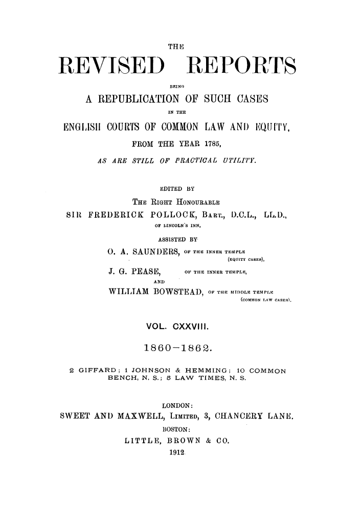 handle is hein.selden/revrep0128 and id is 1 raw text is: TH LP

REVISED

REPORTS

BRING.
A REPUBLICATION OF SUCH CASES
IN THE
ENGISII COURTS OF COMMON LAW ANI) iQUtQf''Y,
FROM THE YEAR 1785,
AS ARE STILL OF PRACTICAL UTILITY.
EDITED BY
THE RIGHT HONOURABLE
SIR FREDERICK POLLOCK, BA.RT., D.C.L., LL.D.,
OF LINCOLN'S INN.

ASSISTED BY
0. A. SAUNI)ERS, OF THE INNER TEMPLE
(EQUITY CASES),

J. 0. PEASE,

OF THE INNER TEMPLE,

AND
WILLIAM BOWSTEAD, oF THR MtDDLV TEM  P
(COMMION LAW CASES).
VOL. CXXVIII.
1860-1862.
2 GIFFARD; 1 JOHNSON & HEMMING; 10 COMMON
BENCH, N. S.; 8 LAW TIMES, N. S.
LONDON:
SWEET AND MAXWELL, LIMITED, 3, CHANCERY LANE.
BOSTON:
LITTLE, BROWN & CO.
1912


