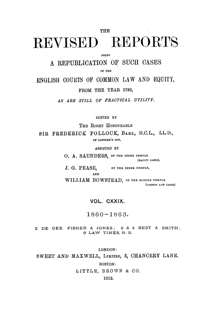 handle is hein.selden/revrep0129 and id is 1 raw text is: THE

REVISED

REPORTS

BEING
A REPUBLICATION OF SUCH CASES
IN THE
ENGLISH COURTS OF COMMON LAW AND EQUITY,
FROM THE YEAR 1785,
AS ARE STILL OF PRACTICAL UTILITY.
EDITED BY
THE RIGHT HONOURABLE
SIR FREDERICK POLLOCK, BART., D.C.L., LL.D.,
OF LINCOLN'S INN,

ASSISTED BY
0. A. SAUNDERS, OF THE INNER TEMPLE
(EQUITY CASES),

J. G. PEASE,

OF THE INNER TEMPLE,

AND
WILLIAM BOWSTEAD, OF THE MIDDLE TEMPLE
(coMo LAW CASES).
VOL. CXXIX.
1860-1863.
2 DE GEX FISHER & JONES; 3 & 4 BEST & SMITH;
6 LAW TIMES, N. S.
LONDON:
SWEET AND MAXWELL, LIMITED, 3, CHANCERY LANE.
BOSTON:
LITTLE, BROWN & CO.
1912.



