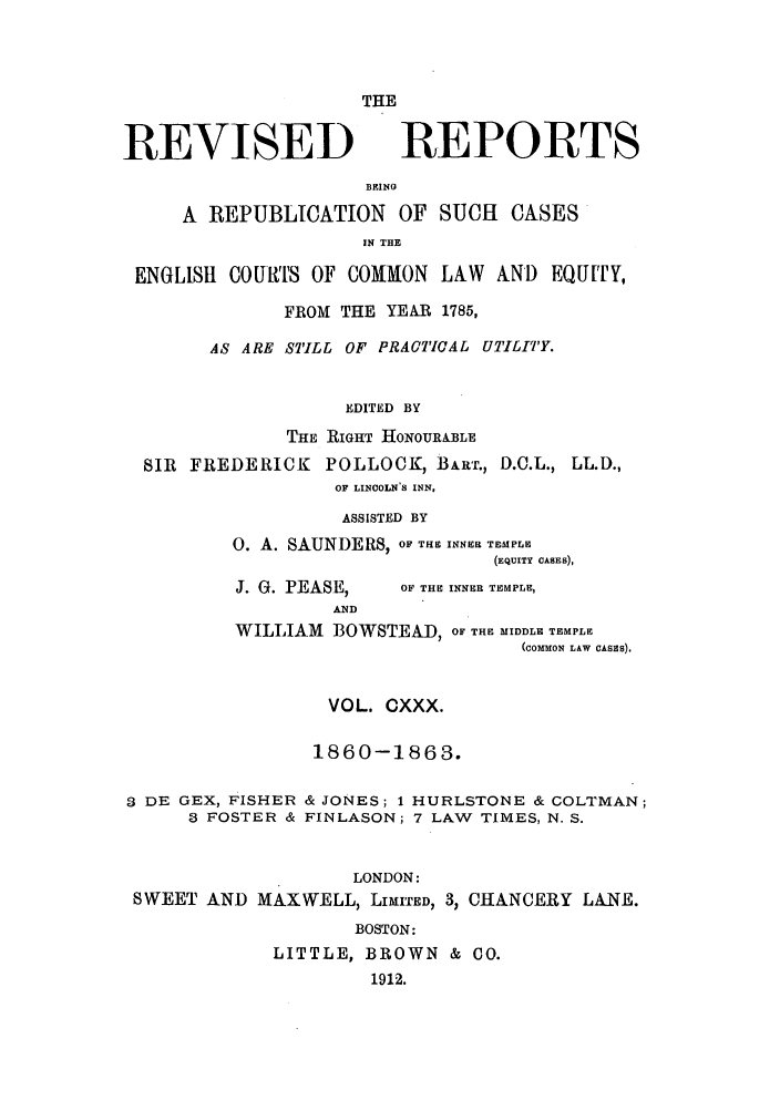 handle is hein.selden/revrep0130 and id is 1 raw text is: THE

REVISED

REPORTS

BEINO
A REPUBLICATION OF SUCH CASES
IN THE
ENGLISH COURTS OF COMMON LAW AND EQU[TY,
FROM THE YEAR 1785,
AS ARE STILL OF PRACTICAL UTILITY.
EDITED BY
THE RIGHT HONOURABLE
SIR FREDERICK POLLOCK, BART., D.C.L., LL.D.,
OF LINCOLN'S INN,
ASSISTED BY
0. A. SAUNDERS, OF THE INNER TEMPLE
(EQUITY CASES),

J. G. PEASE,
AND

OF THE INNER TEMPLE,

WILLIAM BOWSTEA-D, OF THE MIDDLE TEMPLE
(COMMON LAW CASES).
VOL. CXXX.
1860-1863.
3 DE GEX, FISHER & JONES; 1 HURLSTONE & COLTMAN;
3 FOSTER & FINLASON; 7 LAW TIMES, N. S.
LONDON:
SWEET AND MAXWELL, LIMITED, 3, CHANCERY LANE.
BOSTON:
LITTLE, BROWN & CO.
1912.


