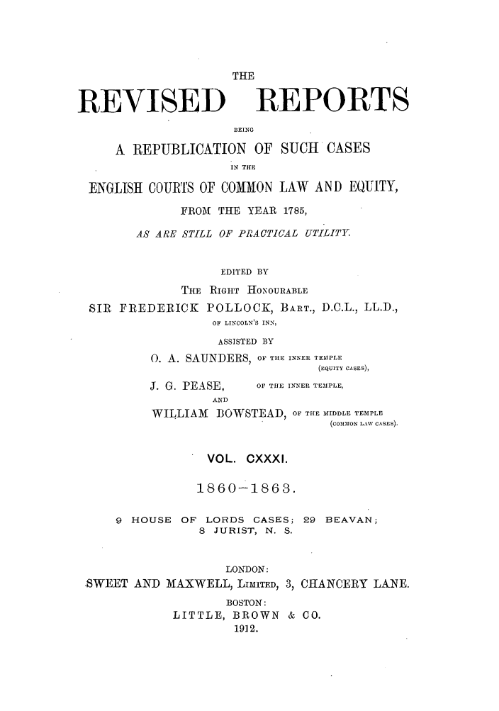 handle is hein.selden/revrep0131 and id is 1 raw text is: REVISED

THE
REPORTS

BEING

A REPUBLICATION OF SUCH           CASES
IN THE
ENGLISH COURTS OF COMMON LAW AND EQUITY,
FROM THE YEAR 1785,
AS ARE STILL OF PRACTICAL UTILITY
EDITED BY
THE RIGHT HONOURABLE
SIR FREDERICK POLLOCK, BART., D.C.L., LL.D.,
OF LINCOLN'S INN,
ASSISTED BY
0. A. SAUNDERS, OF THE INNER TEMPLE
(EQUITY CASES),

J. G. PEASE,
AND

OF THE INNER TEMPLE,

WILLIAM     I3OWSTEAD, OF THE MIDDLE TEMPLE
(COIMON LAW CASES).
VOL. CXXXI.
1860-1863.

9 HOUSE OF LORDS CASES;
8 JURIST, N. S.
LONDON:
.SWEET AND MAXWELL, LIMITED, 3,

29 BEAVAN;
CHANCERY LANE.

BOSTON:
LITTLE, BROWN & CO.
1912.



