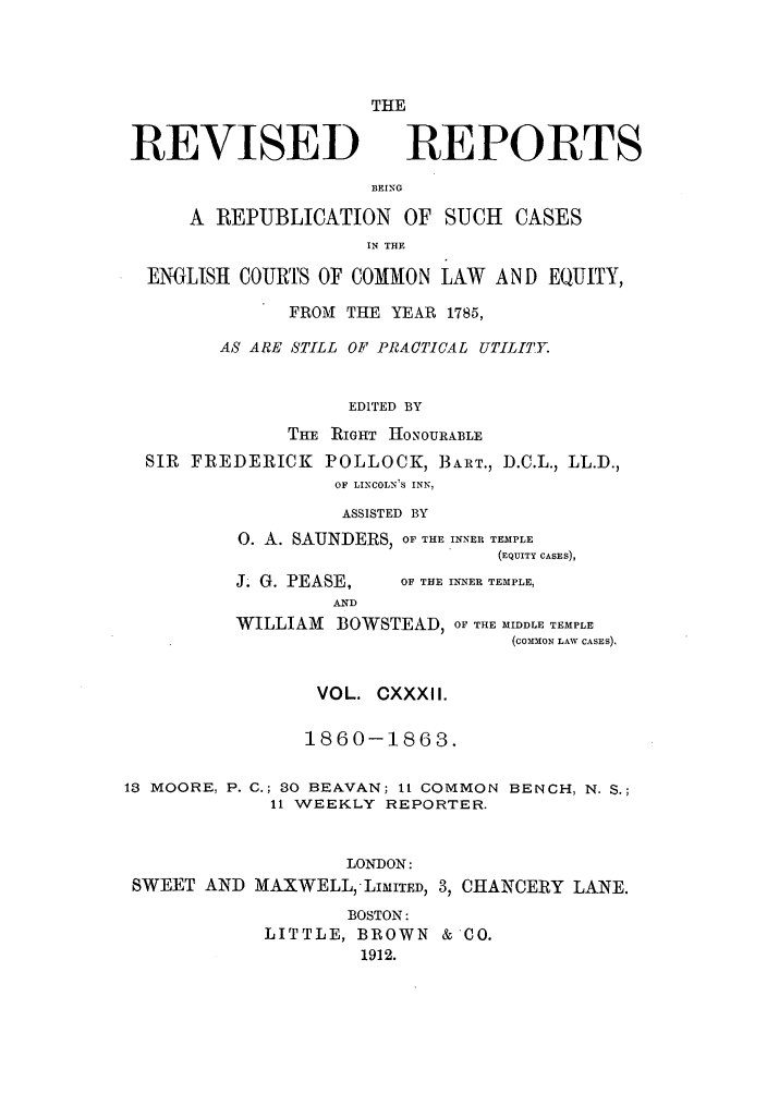 handle is hein.selden/revrep0132 and id is 1 raw text is: REVISED

THE
REPORTS

BEING

A REPUBLICATION OF SUCH CASES
IN THE
ENGLISH COURTS OF COMMON LAW AND EQUITY,
FROM THE YEAR 1785,
AS ARE STILL OF PRACTICAL UTILITY.
EDITED BY
THE RIGHT HONOURABLE
SIR FREDERICK POLLOCK, BART., D.C.L., LL.D.,
OF LINCOLNIS INN,
ASSISTED BY
0. A. SAUNDERS, OF THE .NNER TEMPLE
(EQUITY CASES),

J. G. PEASE,
AND

OF THE INNER TEMPLE,

WILLIAM BOWSTEAD, OF THE MIDDLE TEMPLE
(coMMoN LAW CASES).
VOL. CXXXII.
1860-1863.
13 MOORE, P. C.; 30 BEAVAN; It COMMON BENCH, N. S.;
11 WEEKLY REPORTER.
LONDON:
SWEET AND MAXWELL, LMITD, 3, CHANCERY LANE.
BOSTON:
LITTLE, BROWN &'CO.
1912.


