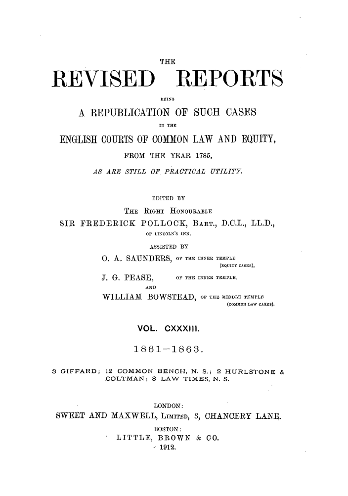 handle is hein.selden/revrep0133 and id is 1 raw text is: REVISED

THE
REPORTS

BEING
A REPUBLICATION OF SUCH           CASES
IN THE
ENGLISH COURTS OF COMMON LAW         AND EQUITY,
FROM THE YEAR 1785,
AS ARE STILL OF PRACTICAL UTILITY.
EDITED BY
TiE RiGHT HONOURABLE
SIR FREDERICK POLLOCK, BART., D.C.L., LL.D.,
OF LINCOLN'S INN,
ASSISTED BY
0. A. SAUNDERS, OF THE INNER TEMPLE
(EQUITY CASES),

J. G. PEASE,

OF THE INNER TEMPLE,

WILLIAM BOWSTEAD, OF THE MIDDLE TEMPLE
(COMMON LAW CASES).
VOL. CXXXIII.
1861-1863.
8 GIFFARD; 12 COMMON BENCH, N. S.; 2 HURLSTONE &
COLTMAN; 8 LAW TIMES, N. S.
LONDON:
SWEET AND MAXWELL, LIMITED, 3, CHANCERY LANE.
BOSTON:
LITTLE, BROWN & CO.
1912.


