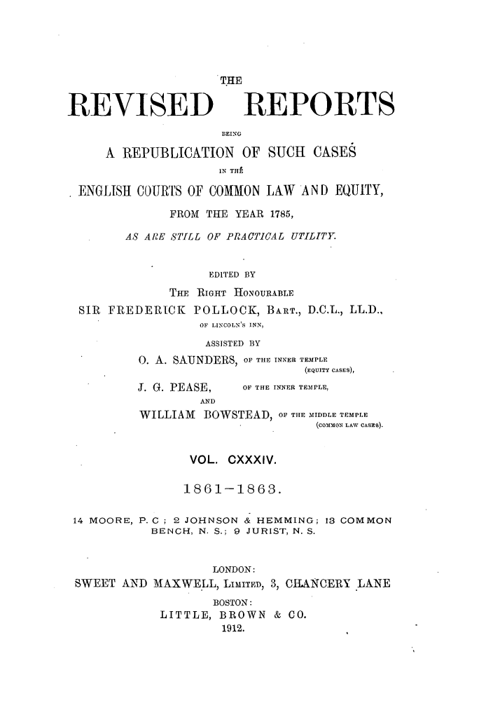 handle is hein.selden/revrep0134 and id is 1 raw text is: REVISED

THE
REPORTS

BEING
A REPUBLICATION OF SUCH CASES
IN THE
ENGLISH COURTS OF COMMON LAW AND EQUITY,
FROM THE YEAR 1785,
AS ARE STILL OF PRACTICAL UTILITY.
EDITED BY
THF RIGHT HONOURABLE
SIR FREDERICK POLLOCK, BART., D.C.L., LL.D.,
OF LINCOLN'S INN,
ASSISTED BY
0. A. SAUNDERS, OF THE INNER TEMPLE
(EQUITY CASES),

J. G. PEASE,
AND

OF THE INNER TEMPLE,

WILLIAM BOWSTEAD, OF THE MIDDLE TEMPLE
(coMMON LAW CASES).
VOL. CXXXIV.
1861-1863.
14 MOORE, P. C ; 2 JOHNSON & HEMMING; 13 COMMON
BENCH, N. S.; 9 JURIST, N. S.
LONDON:
SWEET AND MAXWELL, LIMITED, 3, CHANCERY LANE
BOSTON:
LITTLE, BROWN & CO.
1912.


