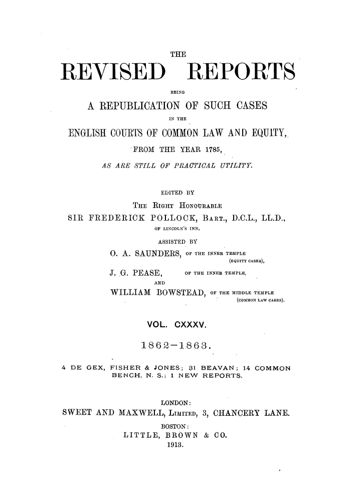 handle is hein.selden/revrep0135 and id is 1 raw text is: REVISED

THE
REPORTS

BEING
A REPUBLICATION OF SUCH CASES
IN THE
ENGLISH COURTS OF COMMON LAW AND EQUITY,
FROMl THE YEAR 1785,
AS ARE STILL OF PRACTICAL UTILITY.
EDITED BY
THE RIGHT HONOURABLE
SIR FREDERICK POLLOCK, BART., D.C.L., LL.D.,
OF LINCOLN'S INN,
ASSISTED BY
0. A. SAUNDERS, OF THE INNER TEMPLE
(EQUITY CASES),

J. G. PEASE,
AND

4 DE GEX,

OF THE INNER TEMPLE,

WILLIAM BOWSTEAD, OF THE MIDDLE TEMPLE
(coMoN LAW CASES).
VOL. CXXXV.
1862-1863.
FISHER & JONES; 31 BEAVAN; 14 COMMON
BENCH, N. S.; 1 NEW REPORTS.

LONDON:
SWEET AND MAXWELL, LIMITED, 3, CHANCERY LANE.
BOSTON:
LITTLE, BROWN & CO.
1913.


