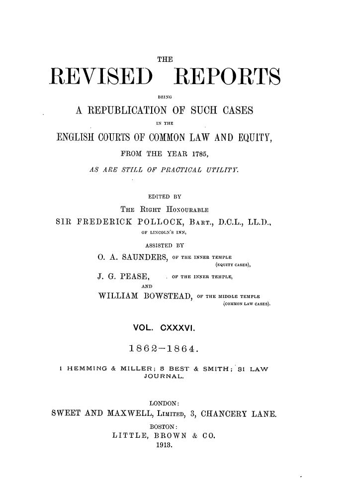 handle is hein.selden/revrep0136 and id is 1 raw text is: REVISED

THE
REPORTS

BEING
A REPUBLICATION OF SUCH CASES
IN THE
ENGLISH COURTS OF COMMON LAW AND EQUITY,
FROM THE YEAR 1785,
AS ARE STILL OF PRACTICAL UTILITY.
EDITED BY
THE RIGHT 0NOURABLE
SIR FREDERICK POLLOCK, BART., D.C.L., LL.D.,
OF LINCOLN'S INN,

ASSISTED BY
0. A. SAUNDERS, OF THE INNER TEMPLE
(EQUITY CASES),

J. G. PEASE,
AND

. OF THE INNER TEMPLE,

WILLIAM     BOWSTEAD, OF THE MIDDLE TEMPLE
(COMMON LAW CASES).
VOL. CXXXVI.
1862-1864.

I HEMMING & MILLER; B BEST &
JOURNAL.
LONDON:
SWEET AND MAXWELL, LIMITED, 3,

SMITH; 31 LAW
CHANCERY LANE.

BOSTON:
LITTLE, BROWN & CO.
1913.


