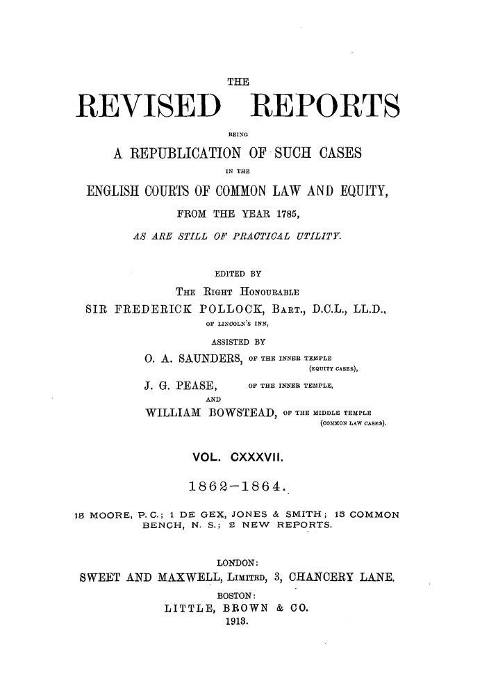 handle is hein.selden/revrep0137 and id is 1 raw text is: REVISED

THE
REPORTS

BEING

A REPUBLICATION OF SUCH          CASES
IN THE
ENGLISH COURTS OF COMMON LAW AND EQUITY,
FROM THE YEAR 1785,
AS ARE STILL OF PRACTICAL UTILITY.
EDITED BY
TE RIGHT HONOURABLE
SIR FREDERICK POLLOCK, BART., D.C.L., LL.D.,
OF LINCOLN'S INN,
ASSISTED BY
0. A. SAUNDERS, OF THE INNER TEMPLE
(EQUITY CASES),

J. G. PEASE,
AND

1 MOORE,

OF THE INNER TEMPLE,

WILLIAM BOWSTEAD, OF THE MIDDLE TEMPLE
(COMMON LAW CASES).
VOL. CXXXVII.
1862-1864.
P.C.; 1 DE GEX, JONES & SMITH; 15 COMMON
BENCH, N. S.; 2 NEW REPORTS.

LONDON:
SWEET AND MAXWELL, LIMITED, 3, CHANCERY LANE.
BOSTON:
LITTLE, BROWN & CO.
1913.



