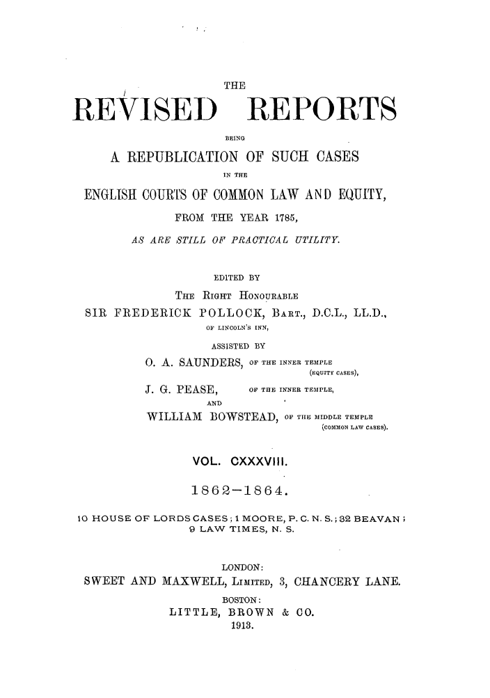 handle is hein.selden/revrep0138 and id is 1 raw text is: REVISED

THE
REPORTS

BEING

A REPUBLICATION OF SUCH CASES
IN THE
ENGLISH COURTS OF COMMON LAW AND EQUITY,
FROM THE YEAR 1785,
AS ARE STILL OF PRACTICAL UTILITY.
EDITED BY
THE RIGHT HONOURABLE
SIR FREDERICK POLLOCK, BART., D.C.L., LL.D.,
OF LINCOLN'S INN,
ASSISTED BY
0. A. SAUNDERS, OF THE INNER TEMPLE
(EQUITY CASES),

J. G. PEASE,
AND

OF THE INNER TEMPLE,

WILLIAM BOWSTEAD, OF THE MIDDLE TEMPLE
(COMMON LAW CASES).
VOL. CXXXVllI.
1862-1864.
10 HOUSE OF LORDS CASES; 1 MOORE, P. C. N. S.; 32 BEAVAN;
9 LAW TIMES, N. S.
LONDON:
SWEET AND MAXWELL, LIMITED, 3, CHANCERY LANE.
BOSTON:
LITTLE, BROWN & CO.
1913.


