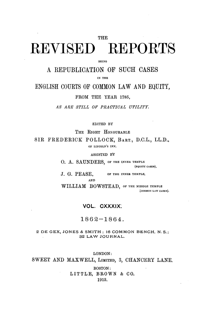 handle is hein.selden/revrep0139 and id is 1 raw text is: REVISED

THE
REPORTS

BEING

A REPUBLICATION OF SUCH CASES
IN THE
ENGLISH COURTS OF COMMON LAW AND EQUITY,
FROM THE YEAR 1785,
AS ARE STILL OF PRACTICAL UTILITY.
EDITED BY
THE RIGHT HONOURABLE
SIR FREDERICK POLLOCK, BART., D.C.L., LL.D.,
OF LINCOLN'S INN,
ASSISTED BY
0. A. SAUNDERS, OF THE INNER TEMPLE
(EQuITY CASES),

J. G. PEASE,
AND

OF THE INNER TEMPLE,

WILLIAM BOWSTEAD, OF THE MIDDLE TEMPLE
(COMMON LAW CASES).
VOL. CXXXI,(.
1862-1864.
2 DE GEX, JONES & SMITH; 16 COMMON BENCH, N.S.;
32 LAW JOURNAL.
LONDON:
SWEET AND MAXWELL, LIMITED, 3, CHANCERY LANE.
BOSTON:
LITTLE, BROWN & CO.
1913.


