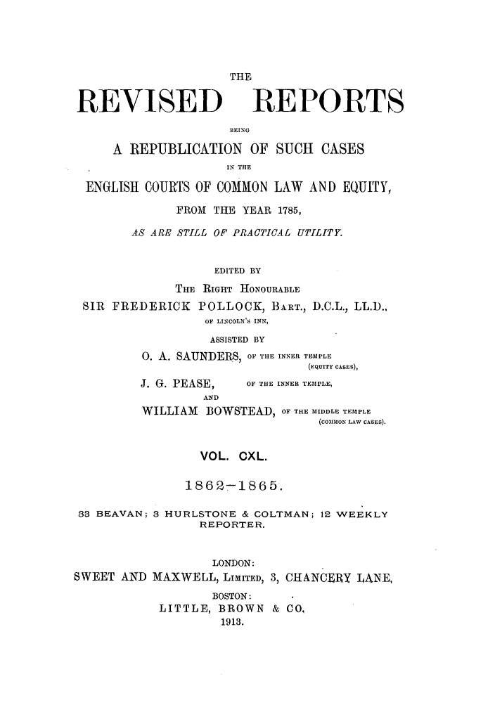 handle is hein.selden/revrep0140 and id is 1 raw text is: REVISED

THE
REPORTS

BEING

A REPUBLICATION OF SUCH CASES
IN THE
ENGLISH COURTS OF COMMON LAW AND EQUITY,
FROM THE YEAR 1785,
AS ARE STILL OF PRACTICAL UTILITY.
EDITED BY
THE RIGHT HONOURABLE
SIR FREDERICK POLLOCK, BAIT., D.C.L., LL.D.,
OF LINCOLN'S INN,
ASSISTED BY
0. A. SAUNDERS, OF THE INNER TEMPLE
(EQUITY CASES),

J. G. PEASE,

OF THE INNER TEMPLE,

AND
WILLIAM       BOWSTEAD, OF THE MIDDLE TEMPLE
(CoMMoN LAW CASES).

VOL. CXL.
1862-1865.
33 BEAVAN; 3 HURLSTONE & COLTMAN; 12 WEEKLY
REPORTER.
LONDON:
SWEET AND MAXWELL, LIMITED, 3, CHANCERY LANE,
BOSTON:
LITTLE, BROWN & CO.
1913.


