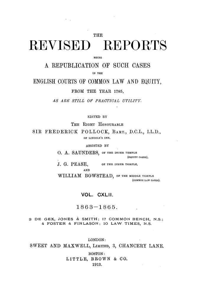 handle is hein.selden/revrep0142 and id is 1 raw text is: REVISED

THE
REPORTS

BEING
A REPUBLICATION OF SUCH CASES
IN THE
ENGLISH COURTS OF COMMON LAW AND EQUIY,
FROM THE YEAR 1785,
AS ARE STILL OF PRACTICAL UTILITY
EDITED BY
THE RIGHT HONOURABLE
SIR FREDERICK POLLOCK, BART., D.C.L., LL.D.,
OF LINCOLN'S INN,
ASSISTED BY
0. A. SAUNDERS, OF THE INNER TEMPLE
(EQUITY CASES),

J. G. PEASE,
AND

OF THE INNER TEMPLE,

WILLIAM BOWSTEAD, OF THE MIDDLE TEMPLE
(COMMON LAW CASES).
VOL. CXLII.
1863-1865.
3 DE GEX, JONES & SMITH; 17 COMMON BENCH, N.S.;
4 FOSTER & FINLASON; 10 LAW TIMES, N.S.
LONDON:
SWEET AND MAXWELL, LIMITED, 3, CHANCERY LANE.
BOSTON:
LITTLE, BROWN & CO.
1913.


