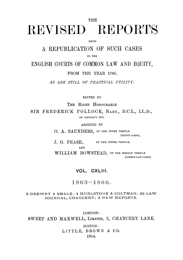 handle is hein.selden/revrep0143 and id is 1 raw text is: REVISED

THE
REPORTS

BEING

A REPUBLICATION OF SUCH           CASES
IN THE
ENGLISH COURTS OF COMMON LAW AND EQUITY,
FROM THE YEAR 1785,
AS ARE STILL OF PRACTICAL UTILITY.
EDITED BY
THE RIGHT HONOURABLE
SIR FREDERICK POLLOCK, BART., D.C.L., LL.D.,
OF LINCOLN'S INN,
ASSISTED BY
O. A. SAUNDERS, OF THE INNER TEMPLE
(EQUITY CASES),

J. G. PEASE,
AND

OF THE INNER TEMPLE,

WILLIAM BOWSTEAD, OF THE MIDDLE TEMPLE
(COMMON LAW CASES).
VOL. CXLIII.
1863-1866.
2 DREWRY & SMALE; 4 HURLSTONE & COLTMAN; 88 LAW
JOURNAL, CHANCERY; 8 NEW REPORTS.
LONDON:
SWEET AND MAXWELL, LIMITED, 3, CHANCERY LANE.

BOSTON:
LITTLE, BROWN & CO.
1914.


