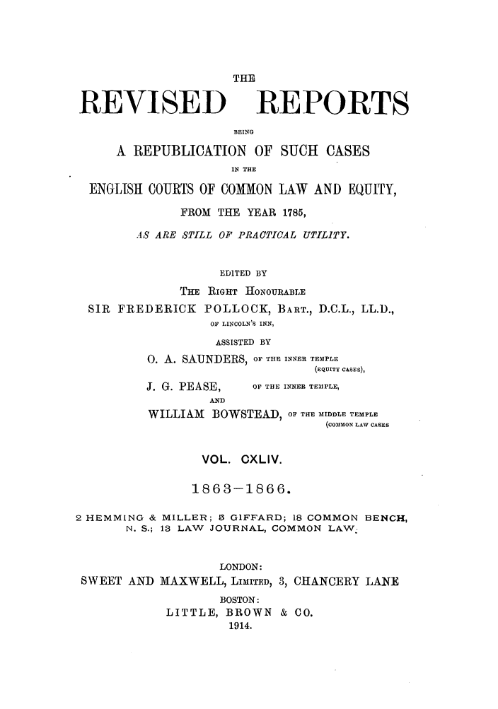 handle is hein.selden/revrep0144 and id is 1 raw text is: REVISED

THE
REPORTS

BEING
A REPUBLICATION OF SUCH CASES
IN THE
ENGLISH COURTS OF COMMON LAW AND EQUITY,
FROM THE YEAR 1785,
AS ARE STILL OF PRACTICAL UTILITY.
EDITED BY
THE RIGHT HONOURABLE
SIR FREDERICK POLLOCK, BART., D.C.L., LL.D.,
OF LINCOLN'S INN,
ASSISTED BY
0. A. SAUNDERS, OF THE INNER TEMPLE
(EQUITY CASES),

J. G. PEASE,
AND

OF THE INNER TEMPLE,

WILLIAM BOWSTEAD, OF THE MIDDLE TEMPLE
(COMMON LAW CASES
VOL. CXLIV.
1863-1866.
2 HEMMING & MILLER; 5 GIFFARD; 18 COMMON BENCH,
N. S.; 13 LAW JOURNAL, COMMON LAW.
LONDON:
SWEET AND MAXWELL, LIMITED, 3, CHANCERY LANE
BOSTON:
LITTLE, BROWN & CO.
1914.


