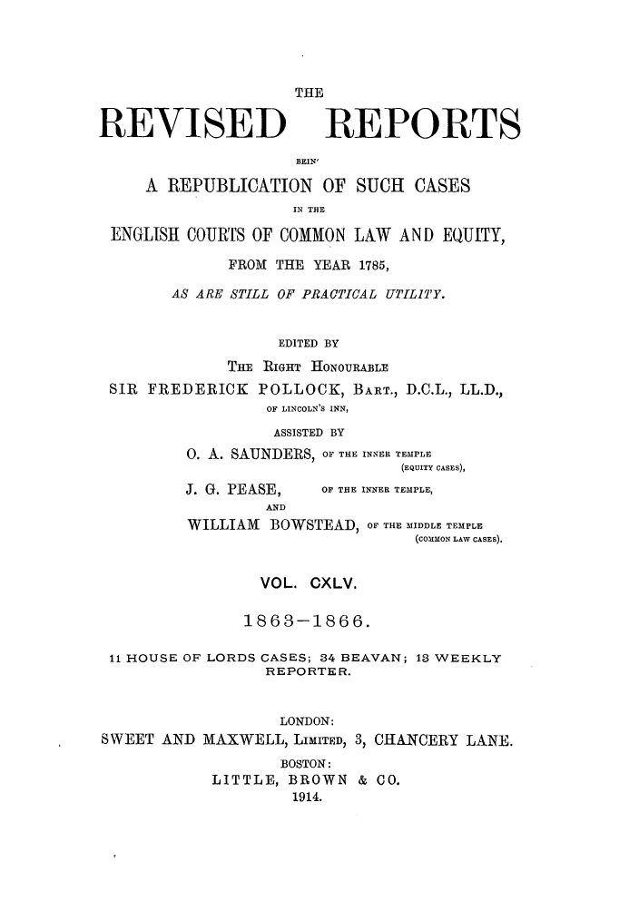 handle is hein.selden/revrep0145 and id is 1 raw text is: REVISED

THE
REPORTS

BEIN'

A REPUBLICATION OF SUCH CASES
IN THE
ENGLISH COURTS OF COMMON LAW AND EQUITY,
FROM THE YEAR 1785,
AS ARE STILL OF PRACTICAL UTILITY.
EDITED BY
Tm RIGHT HONOURAiBLE
SIR FREDERICK POLLOCK, BART., D.C.L., LL.D.,
OF LINCOLN'S INN,
ASSISTED BY
O. A. SAUNDERS, OF THE INNER TEMPLE
(EQUITY CASES),

J. G. PEASE,
AND

OF THE INNER TEMPLE,

WILLIAM BOWSTEAD, OF THE MIDDLE TEMPLE
(COMMON LAW CASES).
VOL. CXLV.
1863-1866.
11 HOUSE OF LORDS CASES; 34 BEAVAN; 13 WEEKLY
REPORTER.
LONDON:
SWEET AND MAXWELL, LIMITED, 3, CHANCERY LANE.
BOSTON:
LITTLE, BROWN & CO.
1914.


