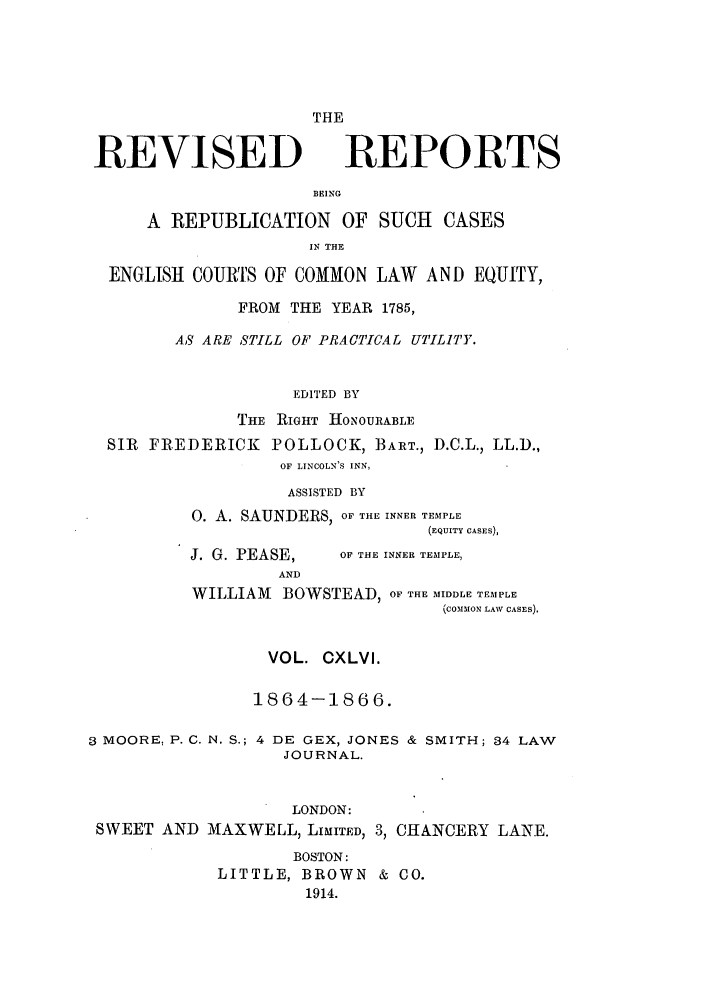 handle is hein.selden/revrep0146 and id is 1 raw text is: REVISED

THE
REPORTS

BEING

A REPUBLICATION OF SUCH           CASES
IN THE
ENGLISH COURTS OF COMMON LAW AND EQUITY,
FROM THE YEAR 1785,
AS ARE STILL OF PRACTICAL UTILITY.
EDITED BY
THE RIGHT HONOURABLE
SIR FREDERICK POLLOCK, BART., D.C.L., LL.D.,
OF LINCOLN'S INN,
ASSISTED BY
0. A. SAUNDERS, OF THE INNER TEMPLE
(EQUITY CASES),

J. G. PEASE,
AND

OF THE INNER TEMPLE,

WILLIAM BOWSTEAD, OF THE MIDDLE TEMPLE
(CoMMION LAW CASES).
VOL. CXLVI.
1864-1866.
3 MOORE, P. C. N. S.; 4 DE GEX, JONES & SMITH; 34 LAW
JOURNAL.
LONDON:
SWEET AND MAXWELL, LIMITED, 3, CHANCERY LANE.
BOSTON:
LITTLE, BROWN & CO.
1914.


