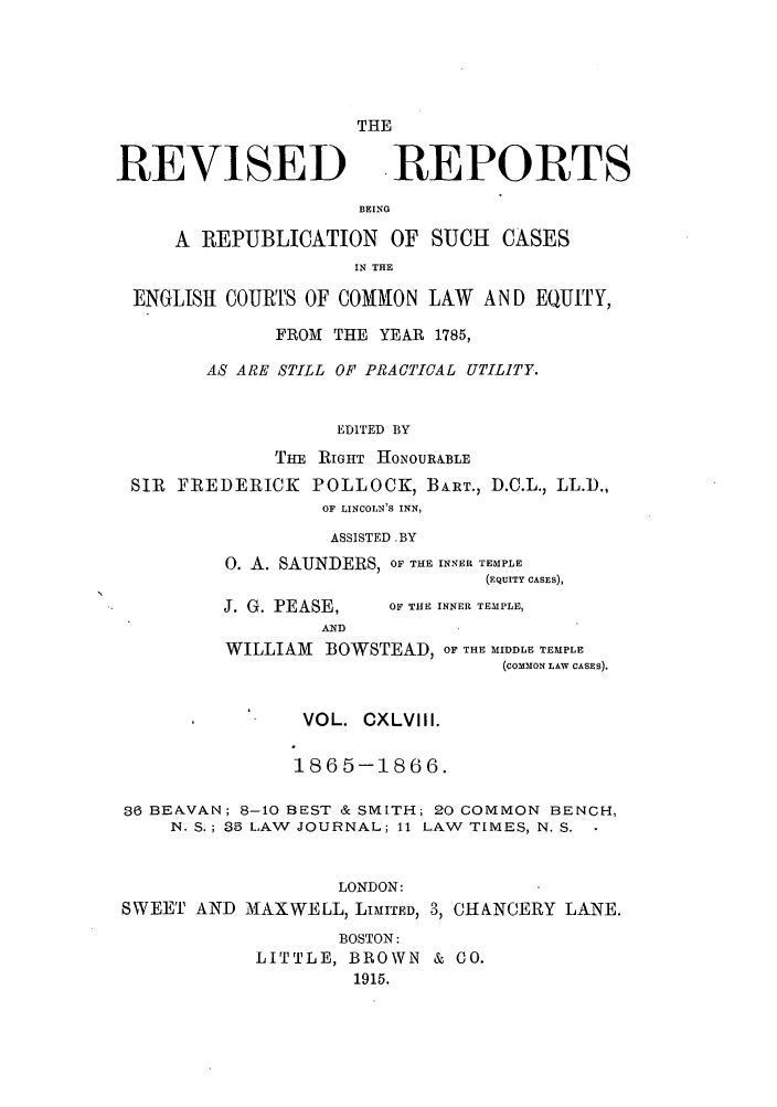 handle is hein.selden/revrep0148 and id is 1 raw text is: THE
REVISED .REPORTS
BEING
A REPUBLICATION OF SUCH CASES
IN THE
ENGLISH COURTS OF COMMON LAW AND EQUITY,
FROM THE YEAR 1785,
AS ARE STILL OF PRACTICAL UTILITY.
EDITED BY

THE
SIR FREDERICK

RIGHT HONOURA.BLE
POLLOCK, BART., D.C.L., LL.D.,
OF LINCOLN'S INN,

ASSISTED. BY
0. A. SAUNDERS, OF THE INNER TEMPLE
(EQUITY CASES),

J. G. PEASE,
AND

OF THE INNER TEMPLE,

WILLIAM BOWSTEAD, OF THE MIDDLE TEMPLE
(COMMON LAW CASES).
VOL. CXLVIII.
1865-1866.
36 BEAVAN; 8-10 BEST & SMITH; 20 COMMON BENCH,
N. S.; 35 LAW JOURNAL; 11 LAW TIMES, N. S.
LONDON:
SWEET AND MAXWELL, LIMITED, 3, CHANCERY LANE.
BOSTON:
LITTLE, BROWN & CO.
1915.


