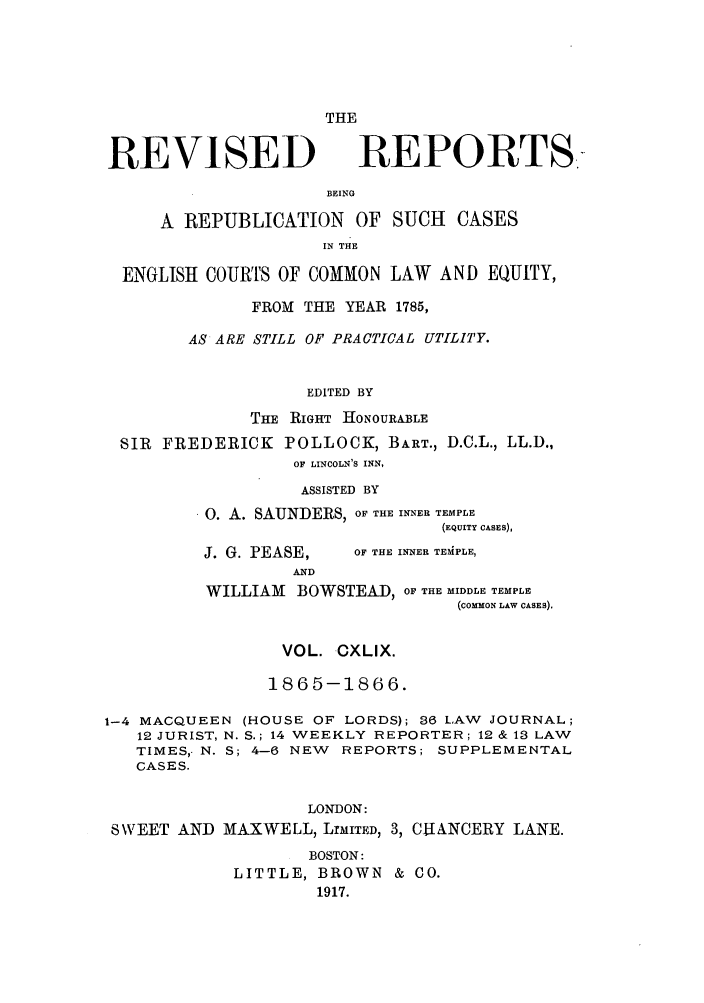 handle is hein.selden/revrep0149 and id is 1 raw text is: REVISED

THE
REPORTS-

BEING
A REPUBLICATION OF SUCH CASES
IN THE
ENGLISH COURTS OF COMMON LAW AND EQUITY,
FROM THE YEAR 1785,
AS ARE STILL OF PRACTICAL UTILITY.
EDITED BY
THE RIGHT HIONOURABLE
SIR FREDERICK POLLOCK, BART., D.C.L., LL.D.,
OF LINCOLN'S INN,
ASSISTED BY
0. A. SAUNDERS, OF THE INNER TEMPLE
(EQUITY CASES),

J. G. PEASE,
AND

OF THE INNER TEMPLE,

WILLIAM BOWSTEAD, OF THE MIDDLE TEMPLE
(coMMoN LAW CASES).
VOL. CXLIX.
1865-1866.
1-4 MACQUEEN (HOUSE OF LORDS); 36 LAW JOURNAL;
12 JURIST, N. S.; 14 WEEKLY REPORTER; 12 & 13 LAW
TIMES,- N. S; 4-6 NEW REPORTS; SUPPLEMENTAL
CASES.
LONDON:
SWEET AND MAXWELL, LrMITED, 3, CUANCERY LANE.
BOSTON:
LITTLE, BROWN & CO.
1917.



