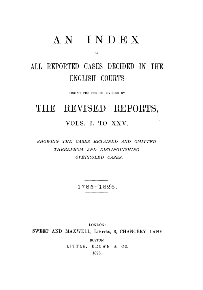 handle is hein.selden/revrep0151 and id is 1 raw text is: AN

INDEX

OF
ALL REPORTED CASES DECIDED IN THE
ENGLISH COURTS
DURING THE PERIOD COVERED BY
THE REVISED REPORTS,
VOLS. I. TO XXV.
SHOWING THE CASES RETAINED AND OMITTED
THEREFROM AND DISTINGUISHING
OVERRULED CASES.
1785-1826.

SWEET AND

LONDON:
MAXWELL, LIMITED, 3,
BOSTON:
LITTLE, BROWN       &
1896.

CHANCERY LANE.
CO.


