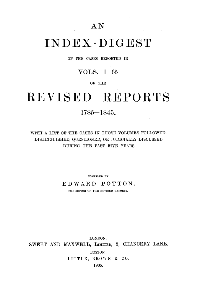 handle is hein.selden/revrep0152 and id is 1 raw text is: AN

INDEX-DIGEST
OF THE CASES REPORTED IN
VOLS. 1-65
OF THE

REVISED

REPORTS

1785-1845.
WITH A LIST OF THE CASES IN THOSE VOLUMES FOLLOWED,
DISTINGUISHED, QUESTIONED, OR JUDICIALLY DISCUSSED
DURING THE PAST FIVE YEARS.
COMPILED BY
EDWARD        POTTON,
SUB-EDITOR OF THE REVISED REPORTS.

LONDON:
SWEET AND MAXWELL, LIMITED,

3, CHANCERY LANE.

BOSTON:
LITTLE, BROWN & CO.
1905.


