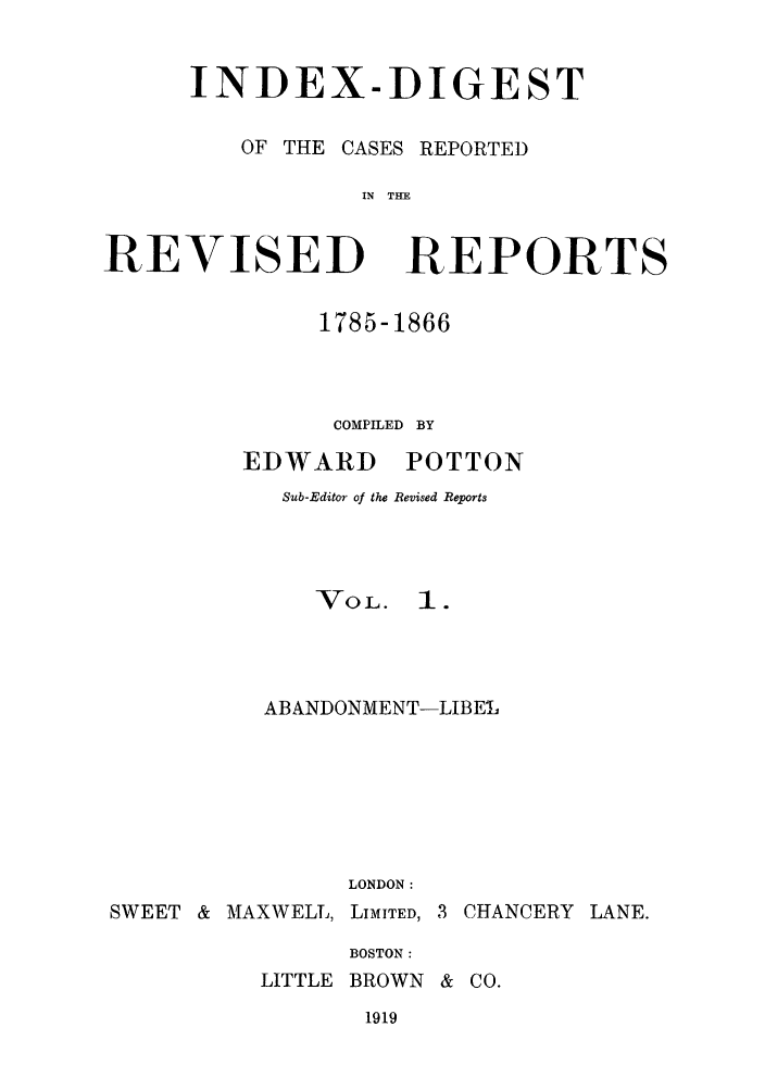 handle is hein.selden/revrep0153 and id is 1 raw text is: INDEX-DIGEST
OF THE CASES REPORTED
IN THE

REVISED

REPORTS

1785-1866
COMPILED BY

EDWARD

POTTON

Sub-Editor of the Revised Reports
VOL. I.
ABANDONMENT-LIBE L
LONDON:

SWEET & MAXWELL,

LIMITED, 3 CHANCERY LANE.

BOSTON:
LITTLE BROWN & CO.

1919


