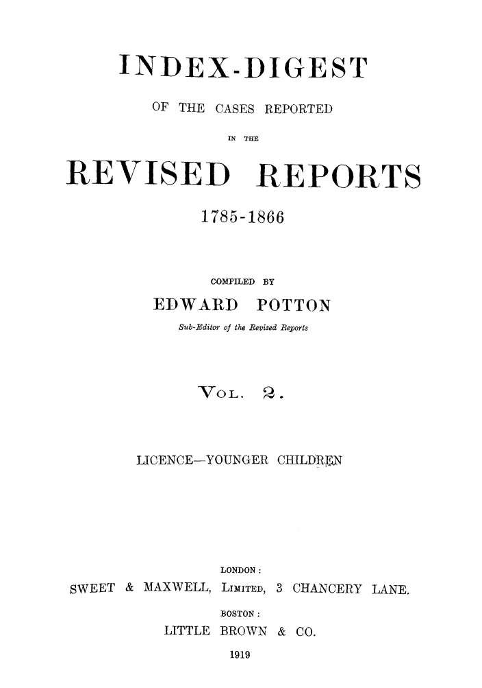 handle is hein.selden/revrep0154 and id is 1 raw text is: INDEX-DIGEST
OF THE CASES REPORTED
IN THE

REVISED

REPORTS

1785-1866
COMPILED BY

EDWARD

POTTON

Sub-Editor of the Revised Reports
VoL.     Q.
LICENCE-YOUNGER CHILDRE
LONDON:
SWEET & MAXWELL, LIMITED, 3 CHANCERY LANE.
BOSTON :

LITTLE BROWN & CO.

1919


