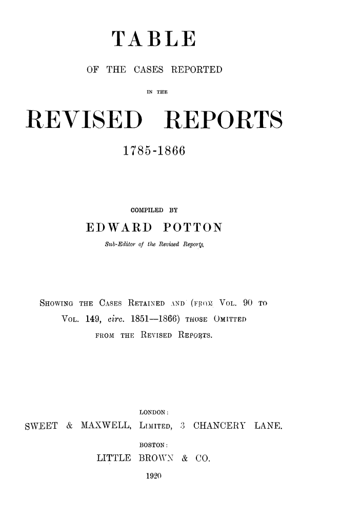 handle is hein.selden/revrep0155 and id is 1 raw text is: TABLE

OF THE

REVISED

kSES REPORTED
IN THE
REPORTS

1785-1866
COMPILED BY
EDWARD POTTON
Sub-Editor of the Revised Reports
SHOWING THE CASES RETAINED AND (F (v VOL. 90 TO
VOL. 149, circ. 1851-1866) THOSE OMITTED
FROM THE REVISED REPOIITS.
LONDON:

SWEET &

MAXWELL,

LIMITED, 3 CHANCERY

BOSTON:
LITTLE BROWN & CO.

1920

LANE.


