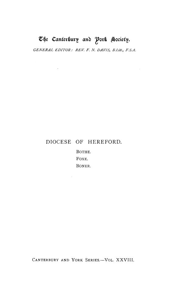 handle is hein.selden/rgcrlbth0001 and id is 1 raw text is: 







  GecNE antruT  anb   ori B.Lit.

GENERAL EDITOR:* REV F. N. DAVIS, B.Lit., F.S.A.


DIOCESE


OF  HEREFORD.

BOTHE.
FOXE.
BONER.


CANTERBURY AND YORK SERIES,-VOL. XXVIII.


