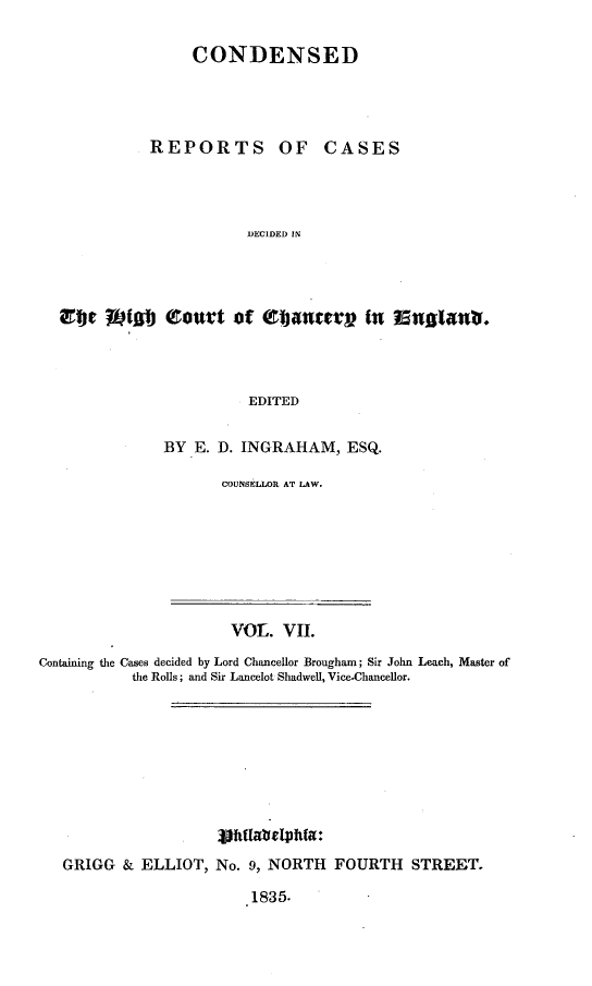handle is hein.selden/rptscnhy0007 and id is 1 raw text is: 

CONDENSED


REPORTS


OF CASES


DECIDED IN


re 1f]J eourt of eanterr In In'61nt.




                      EDITED


            BY E. D. INGRAHAM, ESQ.


COUNSELLOR AT LAW.


                      VOL. VII.

Containing the Cases decided by Lord Chancellor Brougham; Sir John Leach, Master of
           the Rolls; and Sir Lancelot Shadwell, Vice-Chancellor.










   GRIGG & ELLIOT, No. 9, NORTH FOURTH STREET.

                        1835.


