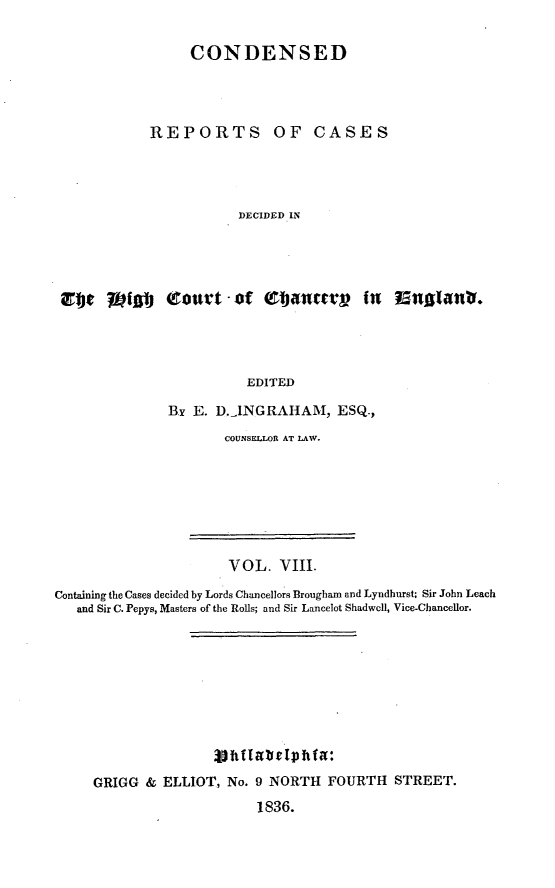 handle is hein.selden/rptscnhy0008 and id is 1 raw text is: 

           CONDENSED




      REPORTS OF CASES




                 DECIDED IN




V jrM (court - of ~ ~ET   in nglanb.




                  EDITED


B-Y E. D.-INGRAHAM, ESQ.,
       COUNSELLOR AT LAW.


                       VOL. VIII.
Containing the Cases decided by Lords Chancellors Brougham and Lyndhnrst; Sir John Leach
   and Sir C. Pepys, Masters of the Rolls; and Sir Lancelot Shadwell, Vice-Chancellor.










     GRIGG & ELLIOT, No. 9 NORTH FOURTH STREET.
                           1836.


