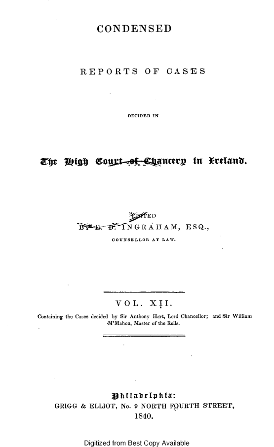 handle is hein.selden/rptscnhy0012 and id is 1 raw text is: 

CONDENSED


REPORTS


OF CASES


DECIDED IN


gbf   IVM  0#x-,8f-C nervin







7--   N G R  H A M, ESQ.,
        COUNSELLOR AT LAW.


                   VOL. XII.
Containing the Cases decided by Sir Anthony Hart, Lord Chancellor; and Sir William
                 ,M'Mahon, Master of the Rolls.









    GRIGG & ELLIOT, No. 9 NORTH FQURTH STREET,
                        1840.


Digitized from Best Copy Available


