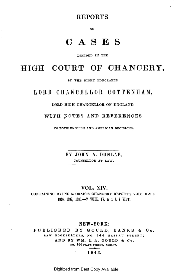 handle is hein.selden/rptscnhy0014 and id is 1 raw text is: 


    REPORTS

        OF


C   A S E S


                   DECIDED IN THE


HIGH COURT OF CHANCERY,

                BY THE RIGHT HONORABLE


    LORD CHANCELLOR COTTENHAM,

           LORD HIGH CHANCELLOR OF ENGLAND.

        W'ITH  NOTES  AND   REFERENCES

           TO MTT1 ENGLISH AND AMERICAN DECISIONS.





               BY JOHN  A. DUNLAP,
                  COUNSELLOR AT LAW.


CONTAINING


        VOL.  XIV
MYLNE & CRAIG'S CHANCERY REPORTS, VOLS. 2 & 3.
1836, 1837, 1838.-7 WILL. IV. & 1 & 2 VICT.


               NEW-YORK:
PUBLISHED BY GOULD, BANKS & Co.
   LAW BOOKSELLERS, NO. 144 NASSAU STREET;
       AND BY WM.  & A. GOULD & Co.
            No. 104 STATE STREET, ALBANY.

                  1 8 4 3.


Digitized from Best Copy Available


