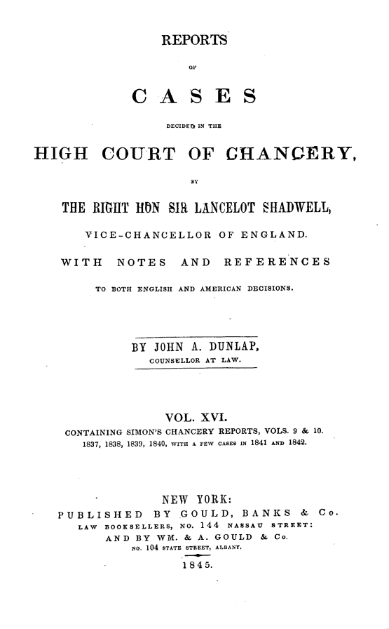 handle is hein.selden/rptscnhy0016 and id is 1 raw text is: 


                 REPORTS




             CASES


                  DECIDEO IN THE


HIGH COURT OF CHANCERY,

                     BY


    THE RIGHT HON SIR LANCELOT SHADWELL,

       VICE-CHANCELLOR OF ENGLAND.


    WITH   NOTES    AND   REFERENCES

        TO BOTH ENGLISH AND AMERICAN DECISIONS.





             BY JOHN A. DUNLAP,
                COUNSELLOR AT LAW.





                  VOL. XVI.
    CONTAINING SIMON'S CHANCERY REPORTS, VOLS. 9 & 10.
       1837, 1838, 1839, 1840, WITH A FEW CASES IN 1841 AND 1842.




                 NEW YORK:

   PUBLISHED BY GOULD, BANKS & Co.
      LAW BOOKSELLERS, NO. 144 NASSAU STREET:
          AND BY WM. & A. GOULD & Co.
             NO. 104 STATE STREET, ALBANY.

                    1845.



