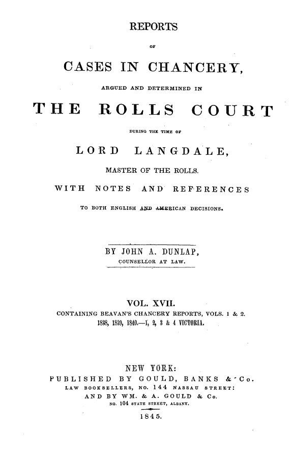 handle is hein.selden/rptscnhy0017 and id is 1 raw text is: 

REPORTS

    OF


CASES


IN   CHANCERY,


ARGUED AND DETERMINED IN


THE


ROLLS COURT


DURING THE TIME OF


LORD


LAN   GDALE,


          MASTER OF THE ROLLS.

 WITH   NOTES   AND   REFERENCES

     TO BOTH ENGLISH AZD AMERICAN DECISIONS.





          BY JOHN A. DUNLAP,
            COUNSELLOR AT LAW.




              VOL. XVII.
 CONTAINING BEAVAN'S CHANCERY REPORTS, VOLS. 1 & 2.
        1838, 1839, 1840.-1, 2, 3 & 4 VICTORIA.





             NEW  YORK:
PUBLISHED       BY GOULD, BANKS &-Co.
   LAW BOOKSELLERS, NO. 144 NASSAU STREET:
      AND BY WM. & A. GOULD & Co.
           NO. 104 STATE STREET, ALBANY.

                1 8 4 5.


