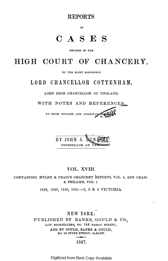 handle is hein.selden/rptscnhy0018 and id is 1 raw text is: 


    REPORTS

         OF


CASES


                    DECIDED IN THE


HIGH COURT OF CHANCERY,

                  BY THE RIGHT HONORABLE

      LORD CHANCELLOR COTTENHAM,

           LORD HIGH CHANCELLOR OF ENGLAND.

         WITH NOTES AND REFERENCES

            TO BOTH ENGLISH AND ATIERI





               BY JOHN A.
                 COUNSELLOR T




                   VOL. XVIII.

CONTAINING MYLNE & CRAIG'S CHANCERY REPORTS, VOL. 4, AND CRAIG
                  & PHILLIPS, VOL. 1.
          1838, 1839, 1840) 1841.-2, 3 & 4 VICTORIA.




                   NEW YORK:
       PUBLISHED BY BANKS, GOULD & CO.)
           LAW BOOKSELLERS, NO. 144 NASSAU STREET;
             AND BY GOULD, BANKS & GOULD,
                NO. 104 STATE STREET, ALBANY.

                       1847.


Digitized from Best Copy Available



