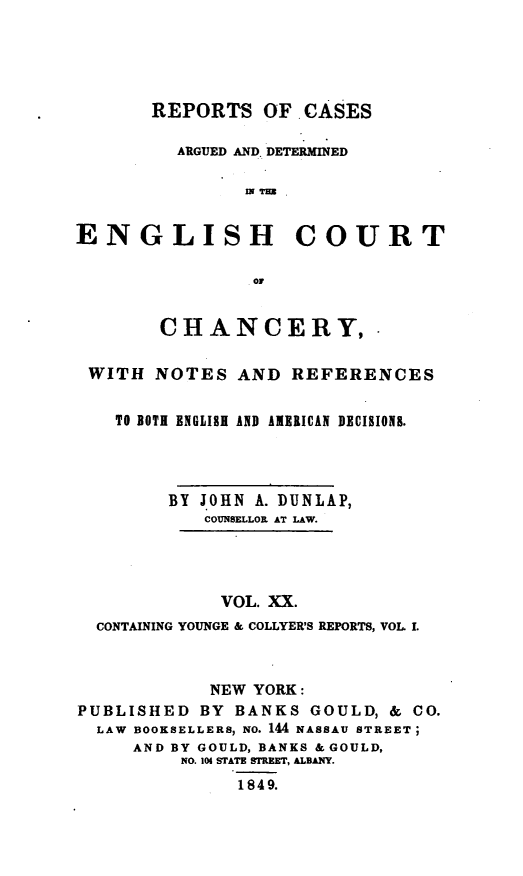 handle is hein.selden/rptscnhy0020 and id is 1 raw text is: 





       REPORTS OF. CASES

         ARGUED AND. DETERMINED

                IN IrBB


ENGLISH COURT

                Op


        CHANCERY,

 WITH NOTES AND REFERENCES


    TO BOTH ENGLISH AND AMERICAN DECISIONS.




        BY JOHN A. DUNLAP,
            COUNSELLOR AT LAW.




            VOL. XX.
  CONTAINING YOUNGE & COLLYER'S REPORTS, VOL. I.



            NEW YORK:
PUBLISHED BY BANKS GOULD, & CO.
  LAW BOOKSELLERS, NO. 144 NASSAU STREET;
     AND BY GOULD, BANKS & GOULD,
          NO. 104 STATE STREET, ALBAY.
               1849.


