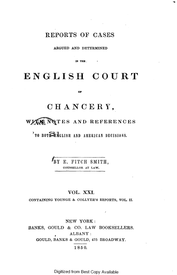 handle is hein.selden/rptscnhy0021 and id is 1 raw text is: 






       REPORTS OF CASES

         ARGUED AND DETERMINED


                IN TH.


ENGLISH COURT


                oP


       CHANCERY,


 Wy_   N-TES AND REFERENCES


   'TO BOT4GLISH AND AMERICAN DECISIONS,





         BY E. FITCH SMITH,
            COUNSELLOR AT LAW.




            VOL. XXI.
  CONTAINING YOUNGE & COLLYER'S REPORTS, VOL I.



             NEW YORK:
 BANKS, GOULD & CO. LAW BOOKSELLERS.
              ALBANY:
    GOULD, BANKS & GOULD, 475 BROADWAY.
               1850.


Digitized from Best Copy Available


