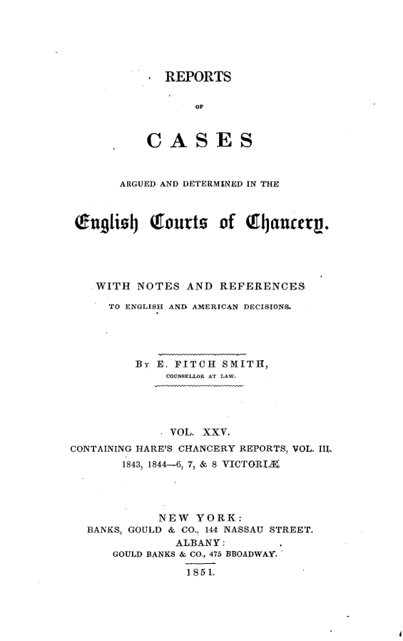 handle is hein.selden/rptscnhy0025 and id is 1 raw text is: 






, REPORTS

       OF



CASES


      ARGUED AND DETERMINED IN THE



(fngtizqj Qtourtz of crncetrp.





  WITH NOTES AND REFERENCES

     TO ENGLISH AND AMERICAN DECISIONS.





         By E. FITCH SMITH,
             COUNSELLOR AT LAW.


             . VOL. XXV.
CONTAINING HARE'S CHANCERY REPORTS, VOL. III.,
       1843, 1844-6, 7, & 8 VICTOGRIX




             NEW YORK:
  BANKS, GOULD & CO., 144 NASSAU STREET.
               ALBANY:
      GOULD BANKS & CO., 475 BBOADWAY.

                 1851.


