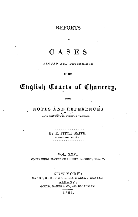 handle is hein.selden/rptscnhy0026 and id is 1 raw text is: 





   REPORTS


       OF



CASES


         ARGUED AND DETERMINED

                 IN THE



Engti9j     Tourts of Q       tjanccreV,

                  WITH


NOTES AND REFERENCES
     , 0 TO XNIaSA ND. AMERUCAN DEMIONS.



       By E. FITCH SMITH,
          COUNSELLOR AT LAW.



          VOL. XXVI.
CONTAINING HARE'S CHANCERY REPORTS, VOL V.



         NEW YORK:
BANKS, GOULD & CO., 144 NASSAU STREET.
           ALBANY:
    GOULD, BANKS & CO., 475 BROADWAY.
             1851.


