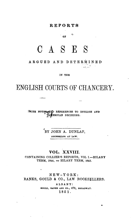 handle is hein.selden/rptscnhy0028 and id is 1 raw text is: 




     REPORTS


          OF



CASES


     ARGUED AND DETERMINED


                 IN THE


ENGLISH COURTS OF CHANCERY,


  WITiH NOTE-AD REFERENCES TO ENGLISH AND
          A-RICAN DECISIONS.



        BY JOHN A. DUNLAP,
           COUNSMLLOR AT LAW.



           VOL. XXVIII.
CONTAINING COLLIER'S REPORTS, VOL I.-HILARY
     TERM, 1844, TO IBLARY TERM, 1845.



          NEW-YORK:
BANKS, GOULD & CO., LAW BOOKSELLERS.
             ALBANY:
       GOULD, BANKS AND CO., 475, BROADWAY.
              1851.


